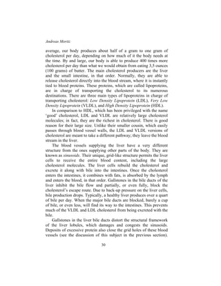 Andreas Moritz
30
average, our body produces about half of a gram to one gram of
cholesterol per day, depending on how much of it the body needs at
the time. By and large, our body is able to produce 400 times more
cholesterol per day than what we would obtain from eating 3,5 ounces
(100 grams) of butter. The main cholesterol producers are the liver
and the small intestine, in that order. Normally, they are able to
release cholesterol directly into the blood stream, where it is instantly
tied to blood proteins. These proteins, which are called lipoproteins,
are in charge of transporting the cholesterol to its numerous
destinations. There are three main types of lipoproteins in charge of
transporting cholesterol: Low Density Lipoprotein (LDL), Very Low
Density Lipoprotein (VLDL), and High Density Lipoprotein (HDL).
In comparison to HDL, which has been privileged with the name
‘good’ cholesterol, LDL and VLDL are relatively large cholesterol
molecules; in fact, they are the richest in cholesterol. There is good
reason for their large size. Unlike their smaller cousin, which easily
passes through blood vessel walls, the LDL and VLDL versions of
cholesterol are meant to take a different pathway; they leave the blood
stream in the liver.
The blood vessels supplying the liver have a very different
structure from the ones supplying other parts of the body. They are
known as sinusoids. Their unique, grid-like structure permits the liver
cells to receive the entire blood content, including the large
cholesterol molecules. The liver cells rebuild the cholesterol and
excrete it along with bile into the intestines. Once the cholesterol
enters the intestines, it combines with fats, is absorbed by the lymph
and enters the blood, in that order. Gallstones in the bile ducts of the
liver inhibit the bile flow and partially, or even fully, block the
cholesterol’s escape route. Due to back-up pressure on the liver cells,
bile production drops. Typically, a healthy liver produces over a quart
of bile per day. When the major bile ducts are blocked, barely a cup
of bile, or even less, will find its way to the intestines. This prevents
much of the VLDL and LDL cholesterol from being excreted with the
bile.
Gallstones in the liver bile ducts distort the structural framework
of the liver lobules, which damages and congests the sinusoids.
Deposits of excessive protein also close the grid holes of these blood
vessels (see the discussion of this subject in the previous section).
 