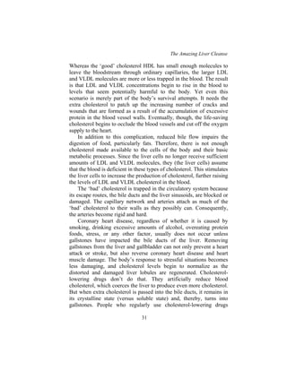 The Amazing Liver Cleanse
31
Whereas the ‘good’ cholesterol HDL has small enough molecules to
leave the bloodstream through ordinary capillaries, the larger LDL
and VLDL molecules are more or less trapped in the blood. The result
is that LDL and VLDL concentrations begin to rise in the blood to
levels that seem potentially harmful to the body. Yet even this
scenario is merely part of the body’s survival attempts. It needs the
extra cholesterol to patch up the increasing number of cracks and
wounds that are formed as a result of the accumulation of excessive
protein in the blood vessel walls. Eventually, though, the life-saving
cholesterol begins to occlude the blood vessels and cut off the oxygen
supply to the heart.
In addition to this complication, reduced bile flow impairs the
digestion of food, particularly fats. Therefore, there is not enough
cholesterol made available to the cells of the body and their basic
metabolic processes. Since the liver cells no longer receive sufficient
amounts of LDL and VLDL molecules, they (the liver cells) assume
that the blood is deficient in these types of cholesterol. This stimulates
the liver cells to increase the production of cholesterol, further raising
the levels of LDL and VLDL cholesterol in the blood.
The ‘bad’ cholesterol is trapped in the circulatory system because
its escape routes, the bile ducts and the liver sinusoids, are blocked or
damaged. The capillary network and arteries attach as much of the
‘bad’ cholesterol to their walls as they possibly can. Consequently,
the arteries become rigid and hard.
Coronary heart disease, regardless of whether it is caused by
smoking, drinking excessive amounts of alcohol, overeating protein
foods, stress, or any other factor, usually does not occur unless
gallstones have impacted the bile ducts of the liver. Removing
gallstones from the liver and gallbladder can not only prevent a heart
attack or stroke, but also reverse coronary heart disease and heart
muscle damage. The body’s response to stressful situations becomes
less damaging, and cholesterol levels begin to normalize as the
distorted and damaged liver lobules are regenerated. Cholesterol-
lowering drugs don’t do that. They artificially reduce blood
cholesterol, which coerces the liver to produce even more cholesterol.
But when extra cholesterol is passed into the bile ducts, it remains in
its crystalline state (versus soluble state) and, thereby, turns into
gallstones. People who regularly use cholesterol-lowering drugs
 