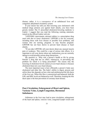 The Amazing Liver Cleanse
33
disease; rather, it is a consequence of an unbalanced liver and
congested, dehydrated circulatory system.
If your doctor has told you that lowering your cholesterol with
medical drugs protects you against heart attacks, you have been
grossly misled. The #1 prescribed cholesterol-lowering medicine is
Lipitor. I suggest that you read the following warning statement,
issued on the official Lipitor web site:
“LIPITOR (atorvastatin calcium) tablets is a prescription drug
used with diet to lower cholesterol. LIPITOR is not for everyone,
including those with liver disease or possible liver problems, and
women who are nursing, pregnant, or may become pregnant.
LIPITOR has not been shown to prevent heart disease or heart
attacks.
“If you take LIPITOR, tell your doctor about any unusual muscle
pain or weakness. This could be a sign of serious side effects. It is
important to tell your doctor about any medications you are currently
taking to avoid possible serious drug interactions…”
My question is, “Why risk a person’s health or life by giving
him/her a drug that has no effect, whatsoever, in preventing the
problem for which it is being prescribed?” The reason why the
lowering of cholesterol levels cannot prevent heart disease is because
cholesterol does not cause heart disease.
The most important issue is how efficiently a person’s body uses
cholesterol and other fats. The body’s ability to digest, process and
utilize these fats depends on how clear and unobstructed the bile ducts
of the liver are. When bile flow is unrestricted and balanced, both the
LDL and HDL levels are balanced as well. Therefore, keeping the bile
ducts open is the best prevention of coronary heart disease.
Poor Circulation, Enlargement of Heart and Spleen,
Varicose Veins, Lymph Congestion, Hormonal
Imbalances
Gallstones in the liver may lead to poor circulation, enlargement
of the heart and spleen, varicose veins, congested lymph vessels and
 
