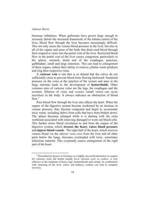 Andreas Moritz
34
hormone imbalance. When gallstones have grown large enough to
seriously distort the structural framework of the lobules (units) of the
liver, blood flow through the liver becomes increasingly difficult.
This not only raises the venous blood pressure in the liver, but also in
all of the organs and areas of the body that drain used blood through
their respective veins into the portal vein of the liver. Restricted blood
flow in the portal vein of the liver causes congestion, particularly in
the spleen, stomach, distal end of the esophagus, pancreas,
gallbladder, small and large intestines. This can lead to enlargement
of these organs, reduce their ability to remove cellular waste products
and clog their respective veins.
A varicose vein is one that is so dilated that the valves do not
sufficiently close to prevent blood from flowing backward. Sustained
pressure on the veins at the junction of the rectum and anus in the
large intestine leads to the development of hemorrhoids. Other
common sites of varicose veins are the legs, the esophagus and the
scrotum. Dilation of veins and venules (small veins) can occur
anywhere in the body. It always indicates an obstruction of blood
flow.2
Poor blood flow through the liver also affects the heart. When the
organs of the digestive system become weakened by an increase in
venous pressure, they become congested and begin to accumulate
toxic waste, including debris from cells that have been broken down.
The spleen becomes enlarged while it is dealing with the extra
workload associated with removing damaged or worn out blood cells.
This further slows blood circulation to and from the organs of the
digestive system, which stresses the heart, raises blood pressure
and injures blood vessels. The right half of the heart, which receives
venous blood via the inferior vena cava from the liver and all other
parts below the lungs, becomes overloaded with toxic, sometimes
infectious material. This eventually causes enlargement of the right
part of the heart.
2
Prescribed by doctors in Germany as a highly successful alternative to surgery
for varicose veins, the herbal remedy horse chestnut seed, or conkers, is very
effective in the treatment of heavy legs, haemorrhoids and cramps. In combination
with cleansing of the liver, colon, and kidneys, conkers can lead to complete
recovery.
 
