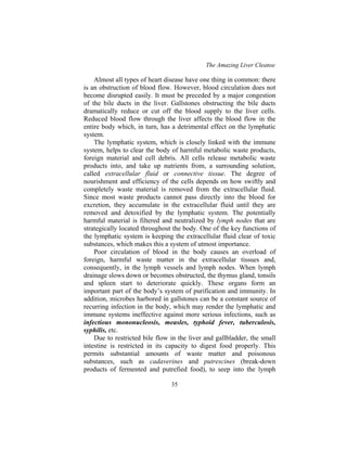 The Amazing Liver Cleanse
35
Almost all types of heart disease have one thing in common: there
is an obstruction of blood flow. However, blood circulation does not
become disrupted easily. It must be preceded by a major congestion
of the bile ducts in the liver. Gallstones obstructing the bile ducts
dramatically reduce or cut off the blood supply to the liver cells.
Reduced blood flow through the liver affects the blood flow in the
entire body which, in turn, has a detrimental effect on the lymphatic
system.
The lymphatic system, which is closely linked with the immune
system, helps to clear the body of harmful metabolic waste products,
foreign material and cell debris. All cells release metabolic waste
products into, and take up nutrients from, a surrounding solution,
called extracellular fluid or connective tissue. The degree of
nourishment and efficiency of the cells depends on how swiftly and
completely waste material is removed from the extracellular fluid.
Since most waste products cannot pass directly into the blood for
excretion, they accumulate in the extracellular fluid until they are
removed and detoxified by the lymphatic system. The potentially
harmful material is filtered and neutralized by lymph nodes that are
strategically located throughout the body. One of the key functions of
the lymphatic system is keeping the extracellular fluid clear of toxic
substances, which makes this a system of utmost importance.
Poor circulation of blood in the body causes an overload of
foreign, harmful waste matter in the extracellular tissues and,
consequently, in the lymph vessels and lymph nodes. When lymph
drainage slows down or becomes obstructed, the thymus gland, tonsils
and spleen start to deteriorate quickly. These organs form an
important part of the body’s system of purification and immunity. In
addition, microbes harbored in gallstones can be a constant source of
recurring infection in the body, which may render the lymphatic and
immune systems ineffective against more serious infections, such as
infectious mononucleosis, measles, typhoid fever, tuberculosis,
syphilis, etc.
Due to restricted bile flow in the liver and gallbladder, the small
intestine is restricted in its capacity to digest food properly. This
permits substantial amounts of waste matter and poisonous
substances, such as cadaverines and putrescines (break-down
products of fermented and putrefied food), to seep into the lymph
 