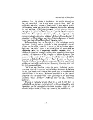 The Amazing Liver Cleanse
41
drainage from the glands is inefficient, the glands, themselves,
become congested. This brings about hypo-secretion (lack) of
hormones. Diseases related to imbalances of the thyroid glands
include toxic goiter, graves disease, cretinism, myxoedema, tumors
of the thyroid, hypo-parathyroidism, which reduces calcium
absorption and causes cataracts, as well as behavioral disorders and
dementia. Poor calcium absorption, alone, is responsible for
numerous diseases, including osteoporosis (loss of bone density). If
circulatory problems disrupt secretion of balanced amounts of insulin
in the pancreatic islets of Langerhans, diabetes results.
Gallstones in the liver can force the liver cells to cut down protein
synthesis. Reduced protein synthesis, in turn, prompts the adrenal
glands to overproduce cortisol, a hormone that stimulates protein
synthesis. Too much cortisol in the blood gives rise to atrophy of
lymphoid tissue and a depressed immune response, which is
considered to be the leading cause of cancer and many other major
illnesses. An imbalance in the secretion of adrenal hormones can
cause a wide variety of disorders as it leads to weakened febrile
response and diminished protein synthesis. Proteins are the major
building blocks for tissue cells, hormones, etc. The liver is capable of
producing many different hormones. Hormones determine how well
the body grows and heals.
The liver also inhibits certain hormones, including insulin,
glucagon, cortisol, aldosterone, thyroid and sex hormones. Gallstones
in the liver impair this vital function, which may increase hormone
concentrations in the blood. Hormone imbalance is a very serious
condition and can easily occur when gallstones in the liver have
disrupted major circulatory pathways that are also hormonal
pathways.
Disease is naturally absent when blood and lymph flow is
unhindered and normal. Both types of problems, circulatory and
lymphatic, can be successfully eliminated through a series of liver
cleanses and prevented by following a balanced diet and lifestyle.
 