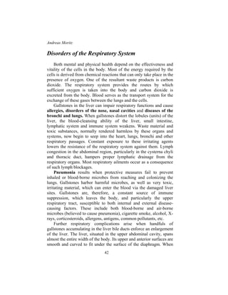 Andreas Moritz
42
Disorders of the Respiratory System
Both mental and physical health depend on the effectiveness and
vitality of the cells in the body. Most of the energy required by the
cells is derived from chemical reactions that can only take place in the
presence of oxygen. One of the resultant waste products is carbon
dioxide. The respiratory system provides the routes by which
sufficient oxygen is taken into the body and carbon dioxide is
excreted from the body. Blood serves as the transport system for the
exchange of these gases between the lungs and the cells.
Gallstones in the liver can impair respiratory functions and cause
allergies, disorders of the nose, nasal cavities and diseases of the
bronchi and lungs. When gallstones distort the lobules (units) of the
liver, the blood-cleansing ability of the liver, small intestine,
lymphatic system and immune system weakens. Waste material and
toxic substances, normally rendered harmless by these organs and
systems, now begin to seep into the heart, lungs, bronchi and other
respiratory passages. Constant exposure to these irritating agents
lowers the resistance of the respiratory system against them. Lymph
congestion in the abdominal region, particularly in the cysterna chyli
and thoracic duct, hampers proper lymphatic drainage from the
respiratory organs. Most respiratory ailments occur as a consequence
of such lymph blockages.
Pneumonia results when protective measures fail to prevent
inhaled or blood-borne microbes from reaching and colonizing the
lungs. Gallstones harbor harmful microbes, as well as very toxic,
irritating material, which can enter the blood via the damaged liver
sites. Gallstones are, therefore, a constant source of immune
suppression, which leaves the body, and particularly the upper
respiratory tract, susceptible to both internal and external disease-
causing factors. These include both blood-borne and air-borne
microbes (believed to cause pneumonia), cigarette smoke, alcohol, X-
rays, corticosteroids, allergens, antigens, common pollutants, etc.
Further respiratory complications arise when handfuls of
gallstones accumulating in the liver bile ducts enforce an enlargement
of the liver. The liver, situated in the upper abdominal cavity, spans
almost the entire width of the body. Its upper and anterior surfaces are
smooth and curved to fit under the surface of the diaphragm. When
 