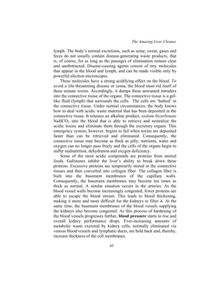The Amazing Liver Cleanse
45
lymph. The body’s normal excretions, such as urine, sweat, gases and
feces do not usually contain disease-generating waste products; that
is, of course, for as long as the passages of elimination remain clear
and unobstructed. Disease-causing agents consist of tiny molecules
that appear in the blood and lymph, and can be made visible only by
powerful electron microscopes.
These molecules have a strong acidifying effect on the blood. To
avoid a life-threatening disease or coma, the blood must rid itself of
these minute toxins. Accordingly, it dumps these unwanted intruders
into the connective tissue of the organs. The connective tissue is a gel-
like fluid (lymph) that surrounds the cells. The cells are ‘bathed’ in
the connective tissue. Under normal circumstances, the body knows
how to deal with acidic waste material that has been deposited in the
connective tissue. It releases an alkaline product, sodium bicarbonate
NaHCO3, into the blood that is able to retrieve and neutralize the
acidic toxins and eliminate them through the excretory organs. This
emergency system, however, begins to fail when toxins are deposited
faster than can be retrieved and eliminated. Consequently, the
connective tissue may become as thick as jelly; nutrients, water and
oxygen can no longer pass freely and the cells of the organs begin to
suffer malnutrition, dehydration and oxygen deficiency.
Some of the most acidic compounds are proteins from animal
foods. Gallstones inhibit the liver’s ability to break down these
proteins. Excessive proteins are temporarily stored in the connective
tissues and then converted into collagen fiber. The collagen fiber is
built into the basement membranes of the capillary walls.
Consequently, the basement membranes may become ten times as
thick as normal. A similar situation occurs in the arteries. As the
blood vessel walls become increasingly congested, fewer proteins are
able to escape the blood stream. This leads to blood thickening,
making it more and more difficult for the kidneys to filter it. At the
same time, the basement membranes of the blood vessels supplying
the kidneys also become congested. As this process of hardening of
the blood vessels progresses further, blood pressure starts to rise and
overall kidney performance drops. Ever-increasing amounts of
metabolic waste excreted by kidney cells, normally eliminated via
venous blood vessels and lymphatic ducts, are held back and, thereby,
increase thickness of the cell membranes.
 