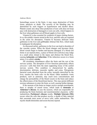 Andreas Moritz
50
hemorrhage occurs in the brain, it may cause destruction of brain
tissue, paralysis or death. The severity of the bleeding may be
determined by such triggers as hypertension and alcohol abuse.
Platelet counts also drop when production of new cells does not keep
pace with destruction of damaged or worn out cells, which happens in
the liver when gallstones cut off blood supply to liver cells.
Vitamin K is also essential for synthesis of major clotting factors.
It is a fat-soluble vitamin stored in the liver, and bile salts are required
in the colon for absorption. Vitamin K becomes deficient when
gallstones in the liver and gallbladder obstruct bile flow, which leads
to inadequate fat absorption.
As discussed earlier, gallstones in the liver can lead to disorders of
the vascular system. When the blood changes and becomes thick,
blood vessels begin to harden and become damaged. If a blood clot
forms in an injured artery, a piece of blood clot (embolus) may lodge
in a small artery distant to the injury and obstruct the blood flow,
causing ischaemia and infarction. If the infarction occurs in a brain
artery, it is called a stroke.
All circulatory disturbances affect the brain and the rest of the
nervous system. The disruption of liver functions particularly affects
atrocytes—cells that form the main supporting tissue of the central
nervous system. This condition is characterized by apathy,
disorientation, delirium, muscular rigidity and coma. Nitrogenous
bacterial waste absorbed from the colon, normally detoxified by the
liver, reaches the brain cells via the blood. Other metabolic waste
products, such as ammonia, may reach toxic concentrations and
change the permeability of the blood vessels in the brain and reduce
the effectiveness of the blood-brain barrier. This may permit different
noxious substances to enter the brain, as well, causing further damage.
If the neurons of the brain no longer receive enough nourishment,
there is atrophy of neural tissue, which leads to dementia or
Alzheimer’s disease. In case the neurons, which are responsible for
producing the brain hormone and neurotransmitter dopamine, suffer
malnutrition, Parkinson’s disease results. Multiple Sclerosis (MS)
occurs when the cells that produce myelin, a sheath of fatty material
that surrounds most axons of nerve cells, suffer malnutrition. The
myelin sheath diminishes and axons become injured.
 