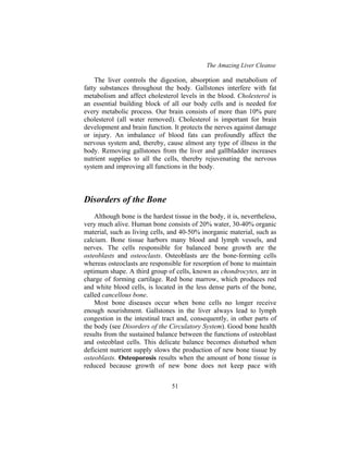 The Amazing Liver Cleanse
51
The liver controls the digestion, absorption and metabolism of
fatty substances throughout the body. Gallstones interfere with fat
metabolism and affect cholesterol levels in the blood. Cholesterol is
an essential building block of all our body cells and is needed for
every metabolic process. Our brain consists of more than 10% pure
cholesterol (all water removed). Cholesterol is important for brain
development and brain function. It protects the nerves against damage
or injury. An imbalance of blood fats can profoundly affect the
nervous system and, thereby, cause almost any type of illness in the
body. Removing gallstones from the liver and gallbladder increases
nutrient supplies to all the cells, thereby rejuvenating the nervous
system and improving all functions in the body.
Disorders of the Bone
Although bone is the hardest tissue in the body, it is, nevertheless,
very much alive. Human bone consists of 20% water, 30-40% organic
material, such as living cells, and 40-50% inorganic material, such as
calcium. Bone tissue harbors many blood and lymph vessels, and
nerves. The cells responsible for balanced bone growth are the
osteoblasts and osteoclasts. Osteoblasts are the bone-forming cells
whereas osteoclasts are responsible for resorption of bone to maintain
optimum shape. A third group of cells, known as chondrocytes, are in
charge of forming cartilage. Red bone marrow, which produces red
and white blood cells, is located in the less dense parts of the bone,
called cancellous bone.
Most bone diseases occur when bone cells no longer receive
enough nourishment. Gallstones in the liver always lead to lymph
congestion in the intestinal tract and, consequently, in other parts of
the body (see Disorders of the Circulatory System). Good bone health
results from the sustained balance between the functions of osteoblast
and osteoblast cells. This delicate balance becomes disturbed when
deficient nutrient supply slows the production of new bone tissue by
osteoblasts. Osteoporosis results when the amount of bone tissue is
reduced because growth of new bone does not keep pace with
 