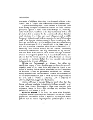 Andreas Moritz
52
destruction of old bone. Cancellous bone is usually affected before
compact bone is. Compact bone makes up the outer layer of the bone.
In generalized osteoporosis, excess calcium is re-absorbed from
bone, thereby raising the calcium levels of blood and urine. This may
predispose a person to forms stones in the kidneys and, eventually,
suffer renal failure. Gallstones in the liver substantially reduce bile
production. Bile is essential for the absorption of calcium from the
small intestines. Even if there were plenty of calcium made available
from one’s food or through food supplements, shortage of bile renders
much of the ingested calcium useless for bone formation and other
important metabolic processes. In addition, the presence of gallstones
in the liver raises the level of harmful acids in the blood, some of
which are neutralized by calcium released from the bones and teeth.
Eventually, these calcium reserves become depleted, diminishing
bone density or bone mass. This may lead to bone and hip fractures,
and even death. With over half of all women over age 50 already
affected by osteoporosis (albeit only in industrialized nations), it is
obvious that the current approach of taking hormones or calcium
supplements is a shot in the dark; it does in no way address the causal
imbalance in the liver and gallbladder.
Rickets and Osteomalacia are diseases that affect the
calcification process of bones. In either case, the bones become soft,
especially those of the lower limbs, which become bowed by the
weight of the body. The fat-soluble Vitamin D, calciferol, is essential
for balanced calcium and phosphorus metabolism and, therefore,
healthy bone structures. Insufficient bile secretion and disturbance of
the cholesterol metabolism, both of which are caused by gallstones in
the liver, lead to Vitamin D deficiency. Lack of exposure to
ultraviolet light further aggravates the situation.
Infection of bones, or osteomyelitis, may result when there has
been a prolonged lymphatic obstruction in the body, especially in or
around bone tissues. Consequently, blood-borne microbes gain
unhindered access to bones. The microbes may originate from
gallstones, a tooth abscess or a boil.
Malignant tumors of the bone can occur when lymphatic
congestion in the body and the bones, especially, has reached extreme
proportions. The immune system is depressed and malignant tumor
particles from the breasts, lungs or prostate gland can spread to those
 