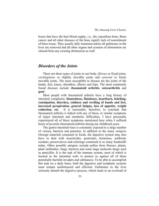 The Amazing Liver Cleanse
53
bones that have the best blood supply, i.e., the cancellous bone. Bone
cancer and all other diseases of the bone signify lack of nourishment
of bone tissue. They usually defy treatment unless all gallstones in the
liver are removed and all other organs and systems of elimination are
cleared from any existing obstruction as well.
Disorders of the Joints
There are three types of joints in our body: fibrous or fixed joints,
cartilaginous or slightly movable joints and synovial or freely
movable joints. The most susceptible to disease are the joints of the
hands, feet, knees, shoulders, elbows and hips. The most commonly
found diseases include rheumatoid arthritis, osteoarthritis and
gout.
Most people with rheumatoid arthritis have a long history of
intestinal complaints: bloatedness, flatulence, heartburn, belching,
constipation, diarrhea, coldness and swelling of hands and feet,
increased perspiration, general fatigue, loss of appetite, weight
reduction, etc. It is reasonable, therefore, to conclude that
rheumatoid arthritis is linked with any of these, or similar symptoms
of major intestinal and metabolic difficulties. I have personally
experienced all of those symptoms mentioned here when I suffered
bouts of juvenile rheumatoid arthritis during my childhood years.
The gastro-intestinal tract is constantly exposed to a large number
of viruses, bacteria and parasites. In addition to the many antigens
(foreign material) contained in foods, the digestive system may also
have to deal with insecticides, pesticides, hormones, antibiotic
residues, preservatives and colorings contained in so many foodstuffs
today. Other possible antigens include pollen from flowers, plants,
plant antibodies, fungi, bacteria and some large molecule drugs such
as penicillin. It is the task of the immune system, most of which is
located in the intestinal wall, to protect us against all of these
potentially harmful invaders and substances. To be able to accomplish
this task on a daily basis, both the digestive and lymphatic systems
must remain unobstructed and efficient. Gallstones in the liver
seriously disturb the digestive process, which leads to an overload of
 