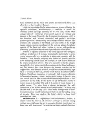 Andreas Moritz
54
toxic substances in the blood and lymph, as mentioned above (see
Disorders of the Circulatory System).
Arthritis is considered to be an auto-immune disease affecting the
synovial membrane. Auto-immunity, a condition in which the
immune system develops immunity to its own cells, results when
antigen/antibody complexes (rheumatoid factors) are formed and
present in the blood. Naturally, the B-lymphocytes (immune cells) in
the intestinal wall become stimulated and produce antibodies
(immunoglobulins) when coming into contact with these antigens. The
immune cells circulate in the blood and some settle in the lymph
nodes, spleen, mucous membrane of the salivary glands, lymphatic
system of the bronchial tubes, vagina or uterus, milk-producing
mammary glands of the breasts and capsular tissues of the joints.
If there is repeated exposure to the same types of toxic antigens,
antibody production will increase dramatically, particularly in areas
where immune cells have settled due to a previous encounter with the
invaders. These harmful antigens may consist of protein particles
from putrefying animal foods, for example. In such a case, there can
be intense microbial activity. The new encounter with the antigens
raises the level of antigen/antibody complexes in the blood and upsets
the fine balance that exists between the immune reaction and its
suppression. Auto-immune diseases, which indicate an extremely high
level of toxicity in the body, directly result from a disturbance of this
balance. If antibody production is continually high in synovial joints,
inflammation becomes chronic, leading to increasing deformity, pain
and loss of function. The overuse of the immune system leads to self-
destruction in the body. If this form of self-destruction occurs in
nerve tissue, it is called MS, and if it occurs in organ tissue, it is
called cancer. Yet, seen from a deeper perspective, the self-
destruction is but a final attempt at self-preservation. The body only
attacks itself if the toxicity could cause more damage than an auto-
immune response would. Gallstones in the liver are the leading cause
of toxicity. They can paralyze the body’s ability to keep itself
nourished and clean.
Osteoarthritis is a degenerative non-inflammatory disease. It
occurs when the renewal of articular cartilage (a smooth, strong
surface, covering bones that are in contact with other bones) does not
keep pace with its removal. The articular cartilage gradually becomes
 