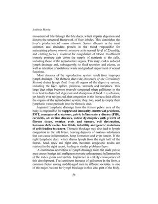 Andreas Moritz
56
movement of bile through the bile ducts, which impairs digestion and
distorts the structural framework of liver lobules. This diminishes the
liver’s production of serum albumin. Serum albumin is the most
common and abundant protein in the blood responsible for
maintaining plasma osmotic pressure at its normal level of 25mmHg,
and clotting factors, essential for coagulation of blood. Insufficient
osmotic pressure cuts down the supply of nutrients to the cells,
including those of the reproductive organs. This may lead to reduced
lymph drainage and, subsequently, to fluid retention and edema, as
well as retention of metabolic waste and gradual impairment of sexual
functions.
Most diseases of the reproductive system result from improper
lymph drainage. The thoracic duct (see Disorders of the Circulatory
System) drains lymph fluid from all organs of the digestive system,
including the liver, spleen, pancreas, stomach and intestines. This
large duct often becomes severely congested when gallstones in the
liver lead to disturbed digestion and absorption of food. It is obvious,
yet hardly ever recognized, that congestion in the thoracic duct affects
the organs of the reproductive system; they, too, need to empty their
lymphatic waste products into the thoracic duct.
Impaired lymphatic drainage from the female pelvic area of the
body is responsible for suppressed immunity, menstrual problems,
PMT, menopausal symptoms, pelvic inflammatory disease (PID),
cervicitis, all uterine diseases, vulvar dystrophies with growth of
fibrous tissue, ovarian cysts and tumors, cell destruction,
hormone deficiencies, low libido, infertility and genetic mutations
of cells leading to cancer. Thoracic blockage may also lead to lymph
congestion in the left breast, leaving deposits of noxious substances
that can cause inflammation, lump formation and even tumors. If the
right lymphatic duct, which drains lymph from the right half of the
thorax, head, neck and right arm, becomes congested, toxins are
retained in the right breast, leading to similar problems there.
A continuous restriction of lymph drainage from the male pelvic
area causes benign and malignant prostate enlargement, inflammation
of the testes, penis and urethra. Impotence is a likely consequence of
this development. The consistent increase of gallstones in the liver, a
common factor among middle-aged men in affluent societies, is one
of the major reasons for lymph blockage in this vital part of the body.
 