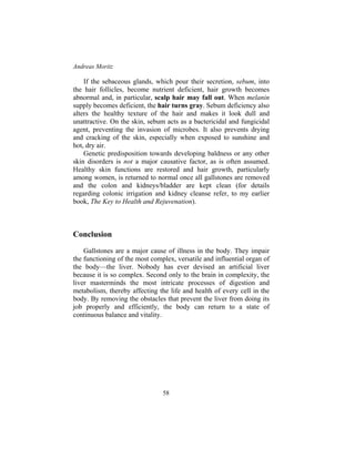 Andreas Moritz
58
If the sebaceous glands, which pour their secretion, sebum, into
the hair follicles, become nutrient deficient, hair growth becomes
abnormal and, in particular, scalp hair may fall out. When melanin
supply becomes deficient, the hair turns gray. Sebum deficiency also
alters the healthy texture of the hair and makes it look dull and
unattractive. On the skin, sebum acts as a bactericidal and fungicidal
agent, preventing the invasion of microbes. It also prevents drying
and cracking of the skin, especially when exposed to sunshine and
hot, dry air.
Genetic predisposition towards developing baldness or any other
skin disorders is not a major causative factor, as is often assumed.
Healthy skin functions are restored and hair growth, particularly
among women, is returned to normal once all gallstones are removed
and the colon and kidneys/bladder are kept clean (for details
regarding colonic irrigation and kidney cleanse refer, to my earlier
book, The Key to Health and Rejuvenation).
Conclusion
Gallstones are a major cause of illness in the body. They impair
the functioning of the most complex, versatile and influential organ of
the body—the liver. Nobody has ever devised an artificial liver
because it is so complex. Second only to the brain in complexity, the
liver masterminds the most intricate processes of digestion and
metabolism, thereby affecting the life and health of every cell in the
body. By removing the obstacles that prevent the liver from doing its
job properly and efficiently, the body can return to a state of
continuous balance and vitality.
 