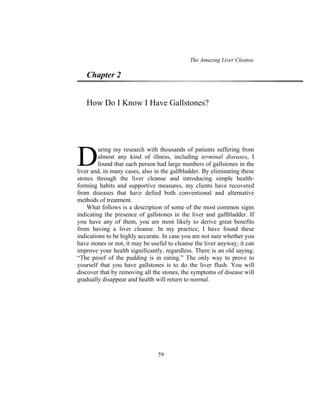 The Amazing Liver Cleanse
59
Chapter 2
How Do I Know I Have Gallstones?
uring my research with thousands of patients suffering from
almost any kind of illness, including terminal diseases, I
found that each person had large numbers of gallstones in the
liver and, in many cases, also in the gallbladder. By eliminating these
stones through the liver cleanse and introducing simple health-
forming habits and supportive measures, my clients have recovered
from diseases that have defied both conventional and alternative
methods of treatment.
What follows is a description of some of the most common signs
indicating the presence of gallstones in the liver and gallbladder. If
you have any of them, you are most likely to derive great benefits
from having a liver cleanse. In my practice, I have found these
indications to be highly accurate. In case you are not sure whether you
have stones or not, it may be useful to cleanse the liver anyway; it can
improve your health significantly, regardless. There is an old saying:
“The proof of the pudding is in eating.” The only way to prove to
yourself that you have gallstones is to do the liver flush. You will
discover that by removing all the stones, the symptoms of disease will
gradually disappear and health will return to normal.
D
 