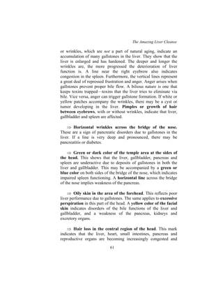 The Amazing Liver Cleanse
61
or wrinkles, which are not a part of natural aging, indicate an
accumulation of many gallstones in the liver. They show that the
liver is enlarged and has hardened. The deeper and longer the
wrinkles are, the more progressed the deterioration of liver
function is. A line near the right eyebrow also indicates
congestion in the spleen. Furthermore, the vertical lines represent
a great deal of repressed frustration and anger. Anger arises when
gallstones prevent proper bile flow. A bilious nature is one that
keeps toxins trapped—toxins that the liver tries to eliminate via
bile. Vice versa, anger can trigger gallstone formation. If white or
yellow patches accompany the wrinkles, there may be a cyst or
tumor developing in the liver. Pimples or growth of hair
between eyebrows, with or without wrinkles, indicate that liver,
gallbladder and spleen are affected.
⇒ Horizontal wrinkles across the bridge of the nose.
These are a sign of pancreatic disorders due to gallstones in the
liver. If a line is very deep and pronounced, there may be
pancreatitis or diabetes.
⇒ Green or dark color of the temple area at the sides of
the head. This shows that the liver, gallbladder, pancreas and
spleen are underactive due to deposits of gallstones in both the
liver and gallbladder. This may be accompanied by a green or
blue color on both sides of the bridge of the nose, which indicates
impaired spleen functioning. A horizontal line across the bridge
of the nose implies weakness of the pancreas.
⇒ Oily skin in the area of the forehead. This reflects poor
liver performance due to gallstones. The same applies to excessive
perspiration in this part of the head. A yellow color of the facial
skin indicates disorders of the bile functions of the liver and
gallbladder, and a weakness of the pancreas, kidneys and
excretory organs.
⇒ Hair loss in the central region of the head. This mark
indicates that the liver, heart, small intestines, pancreas and
reproductive organs are becoming increasingly congested and
 
