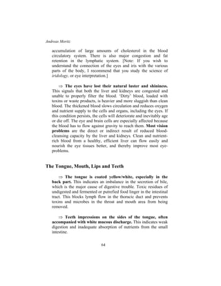 Andreas Moritz
64
accumulation of large amounts of cholesterol in the blood
circulatory system. There is also major congestion and fat
retention in the lymphatic system. [Note: If you wish to
understand the connection of the eyes and iris with the various
parts of the body, I recommend that you study the science of
iridology, or eye interpretation.]
⇒ The eyes have lost their natural luster and shininess.
This signals that both the liver and kidneys are congested and
unable to properly filter the blood. ‘Dirty’ blood, loaded with
toxins or waste products, is heavier and more sluggish than clean
blood. The thickened blood slows circulation and reduces oxygen
and nutrient supply to the cells and organs, including the eyes. If
this condition persists, the cells will deteriorate and inevitably age
or die off. The eye and brain cells are especially affected because
the blood has to flow against gravity to reach them. Most vision
problems are the direct or indirect result of reduced blood-
cleansing capacity by the liver and kidneys. Clean and nutrient-
rich blood from a healthy, efficient liver can flow easily and
nourish the eye tissues better, and thereby improve most eye-
problems.
The Tongue, Mouth, Lips and Teeth
⇒ The tongue is coated yellow/white, especially in the
back part. This indicates an imbalance in the secretion of bile,
which is the major cause of digestive trouble. Toxic residues of
undigested and fermented or putrefied food linger in the intestinal
tract. This blocks lymph flow in the thoracic duct and prevents
toxins and microbes in the throat and mouth area from being
removed.
⇒ Teeth impressions on the sides of the tongue, often
accompanied with white mucous discharge. This indicates weak
digestion and inadequate absorption of nutrients from the small
intestine.
 