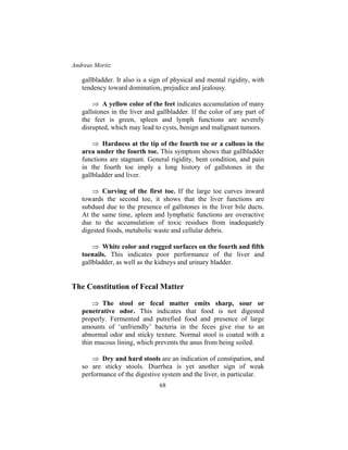 Andreas Moritz
68
gallbladder. It also is a sign of physical and mental rigidity, with
tendency toward domination, prejudice and jealousy.
⇒ A yellow color of the feet indicates accumulation of many
gallstones in the liver and gallbladder. If the color of any part of
the feet is green, spleen and lymph functions are severely
disrupted, which may lead to cysts, benign and malignant tumors.
⇒ Hardness at the tip of the fourth toe or a callous in the
area under the fourth toe. This symptom shows that gallbladder
functions are stagnant. General rigidity, bent condition, and pain
in the fourth toe imply a long history of gallstones in the
gallbladder and liver.
⇒ Curving of the first toe. If the large toe curves inward
towards the second toe, it shows that the liver functions are
subdued due to the presence of gallstones in the liver bile ducts.
At the same time, spleen and lymphatic functions are overactive
due to the accumulation of toxic residues from inadequately
digested foods, metabolic waste and cellular debris.
⇒ White color and rugged surfaces on the fourth and fifth
toenails. This indicates poor performance of the liver and
gallbladder, as well as the kidneys and urinary bladder.
The Constitution of Fecal Matter
⇒ The stool or fecal matter emits sharp, sour or
penetrative odor. This indicates that food is not digested
properly. Fermented and putrefied food and presence of large
amounts of ‘unfriendly’ bacteria in the feces give rise to an
abnormal odor and sticky texture. Normal stool is coated with a
thin mucous lining, which prevents the anus from being soiled.
⇒ Dry and hard stools are an indication of constipation, and
so are sticky stools. Diarrhea is yet another sign of weak
performance of the digestive system and the liver, in particular.
 
