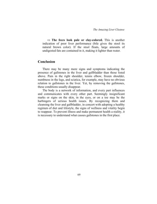 The Amazing Liver Cleanse
69
⇒ The feces look pale or clay-colored. This is another
indication of poor liver performance (bile gives the stool its
natural brown color). If the stool floats, large amounts of
undigested fats are contained in it, making it lighter than water.
Conclusion
There may be many more signs and symptoms indicating the
presence of gallstones in the liver and gallbladder than those listed
above. Pain in the right shoulder, tennis elbow, frozen shoulder,
numbness in the legs, and sciatica, for example, may have no obvious
relation to gallstones in the liver. Yet, by removing the gallstones,
these conditions usually disappear.
The body is a network of information, and every part influences
and communicates with every other part. Seemingly insignificant
marks or signs on the skin, in the eyes, or on a toe may be the
harbingers of serious health issues. By recognizing them and
cleansing the liver and gallbladder, in concert with adopting a healthy
regimen of diet and lifestyle, the signs of wellness and vitality begin
to reappear. To prevent illness and make permanent health a reality, it
is necessary to understand what causes gallstones in the first place.
 