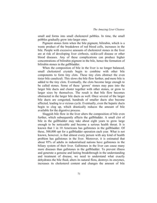 The Amazing Liver Cleanse
71
small and forms into small cholesterol pebbles. In time, the small
pebbles gradually grow into larger ones.
Pigment stones form when the bile pigment, bilirubin, which is a
waste product of the breakdown of red blood cells, increases in the
bile. People with excessive amounts of cholesterol stones in the liver
are at risk of developing liver cirrhosis, sickle-cell disease or other
blood diseases. Any of these complications can produce higher
concentrations of bilirubin pigment in the bile, hence the formation of
bilirubin stones in the gallbladder.
When the composition of bile in the liver is no longer balanced,
small cholesterol crystals begin to combine with other bile
components to form tiny clots. These tiny clots obstruct the even
tinier bile canaliculi. This slows the bile flow further, and more bile is
added to the tiny clots. Eventually, the clots become large enough to
be called stones. Some of these ‘grown’ stones may pass into the
larger bile ducts and cluster together with other stones, or grow to
larger sizes by themselves. The result is that bile flow becomes
obstructed in the larger bile ducts as well. Once several of the larger
bile ducts are congested, hundreds of smaller ducts also become
affected, leading to a vicious cycle. Eventually, even the hepatic ducts
begin to clog up, which drastically reduces the amount of bile
available for the digestive process.
Sluggish bile flow in the liver alters the composition of bile even
further, which subsequently affects the gallbladder. A small clot of
bile in the gallbladder may take about eight years to grow large
enough to be noticeable and become a serious health threat. It is
known that 1 in 10 Americans has gallstones in the gallbladder. Of
these, 500,000 opt for a gallbladder operation each year. What is not
known, however, is that almost every person with any kind of health
problem has gallstones in the liver. Moreover, it is estimated that
about 95% of adults in industrialised nations have gallstones in the
biliary system of their liver. Gallstones in the liver can cause many
more diseases than gallstones in the gallbladder. To prevent illness
and generate a genuine and lasting breakthrough in the understanding
and treatment of disease, we need to understand what exactly
dehydrates the bile fluid, alters its natural flora, destroys its enzymes,
increases its cholesterol content and changes the amount of bile
 