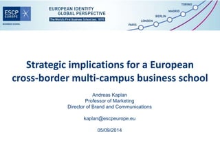 Strategic implications for a European 
cross-border multi-campus business school 
Andreas Kaplan 
Professor of Marketing 
Director of Brand and Communications 
kaplan@escpeurope.eu 
05/09/2014 
 