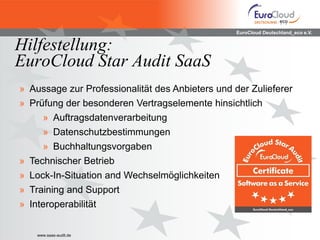 EuroCloud Deutschland_eco e.V.


Hilfestellung:
EuroCloud Star Audit SaaS
» Aussage zur Professionalität des Anbieters und der Zulieferer
» Prüfung der besonderen Vertragselemente hinsichtlich
     » Auftragsdatenverarbeitung
     » Datenschutzbestimmungen
     » Buchhaltungsvorgaben
» Technischer Betrieb
» Lock-In-Situation and Wechselmöglichkeiten
» Training and Support
» Interoperabilität


    www.saas-audit.de
 