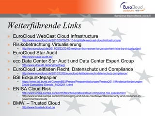 EuroCloud Deutschland_eco e.V.



Weiterführende Links
» EuroCloud WebCast Cloud Infrastructure
    •   http://www.eurocloud.de/2010/09/28/27-10-brighttalk-webcast-cloud-infrastructure/
» Risikobetrachtung Virtualisierung
    •   http://en.eurocloud.de/2011/02/23/23-02-webinar-from-server-to-domain-key-risks-by-virtualization/
» EuroCloud Star Audit
    •   http://www.saas-audit.de/
» eco Data Center Star Audit und Data Center Expert Group
    •   http://www.dcaudit.de/lang/de/dceg/
» EuroCloud Leitfaden Recht, Datenschutz und Compliance
    •   http://www.eurocloud.de/2010/12/02/eurocloud-leitfaden-recht-datenschutz-compliance/
» BSI Eckpunktepapier
    •   https://www.bsi.bund.de/ContentBSI/Presse/Pressemitteilungen/Presse2011/Mindestanforderungen-
        Cloud-Computing-Dienste_10052011.html
» ENISA Cloud Risk
    •   http://www.enisa.europa.eu/act/rm/files/deliverables/cloud-computing-risk-assessment
    •   http://www.enisa.europa.eu/act/rm/emerging-and-future-risk/deliverables/security-and-resilience-in-
        governmental-clouds
» BMWi – Trusted Cloud
    •   http://www.trusted-cloud.de
 