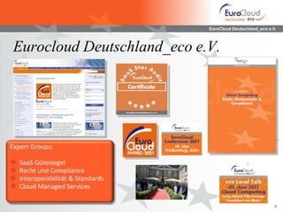 EuroCloud Deutschland_eco e.V.



 Eurocloud Deutschland_eco e.V.




Expert Groups:

   SaaS Gütesiegel
   Recht und Compliance
   Interoperabilität & Standards
   Cloud Managed Services

                                                                 3
 