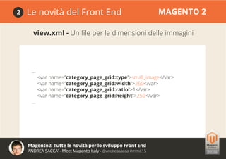 Magento2: Tutte le novità per lo sviluppo Front End
ANDREA SACCA’ - Meet Magento Italy - @andreasacca #mmit15
Le novità del Front End MAGENTO 22
view.xml - Un file per le dimensioni delle immagini
...
<var name=”category_page_grid:type”>small_image</var>
<var name=”category_page_grid:width”>250</var>
<var name=”category_page_grid:ratio”>1</var>
<var name=”category_page_grid:height”>250</var>
...
 