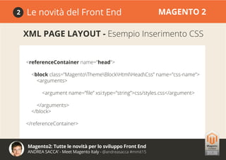 Magento2: Tutte le novità per lo sviluppo Front End
ANDREA SACCA’ - Meet Magento Italy - @andreasacca #mmit15
Le novità del Front End MAGENTO 22
XML PAGE LAYOUT - Esempio Inserimento CSS
<referenceContainer name=”head”>
<block class=”MagentoThemeBlockHtmlHeadCss” name=”css-name”>
<arguments>
<argument name=”file” xsi:type=”string”>css/styles.css</argument>
</arguments>
</block>
</referenceContainer>
 