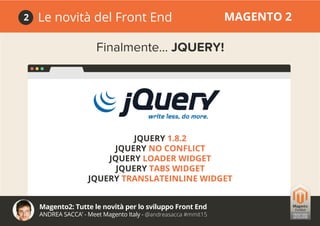Magento2: Tutte le novità per lo sviluppo Front End
ANDREA SACCA’ - Meet Magento Italy - @andreasacca #mmit15
Le novità del Front End MAGENTO 22
Finalmente... JQUERY!
JQUERY 1.8.2
JQUERY NO CONFLICT
JQUERY LOADER WIDGET
JQUERY TABS WIDGET
JQUERY TRANSLATEINLINE WIDGET
 