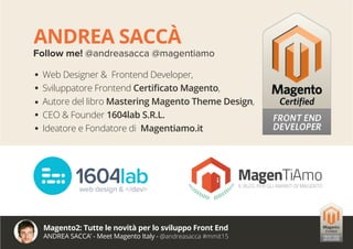ANDREA SACCÀ
Follow me! @andreasacca @magentiamo
Web Designer & Frontend Developer,
Sviluppatore Frontend Certificato Magento,
Autore del libro Mastering Magento Theme Design,
CEO & Founder 1604lab S.R.L.
Ideatore e Fondatore di Magentiamo.it
Magento2: Tutte le novità per lo sviluppo Front End
ANDREA SACCA’ - Meet Magento Italy - @andreasacca #mmit15
 