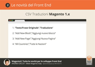 Magento2: Tutte le novità per lo sviluppo Front End
ANDREA SACCA’ - Meet Magento Italy - @andreasacca #mmit15
Le novità del Front End2
CSV Traduzioni Magento 1.x
1. “Testo/Frase Originale”,”Traduzione”
2. “Add New Block”,”Aggiungi nuovo blocco”
3. “Add New Page”,”Aggiungi Nuova Pagina”
4. “All Countries”,”Tutte le Nazioni”
 