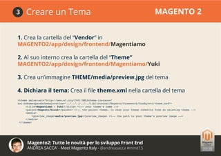 Magento2: Tutte le novità per lo sviluppo Front End
ANDREA SACCA’ - Meet Magento Italy - @andreasacca #mmit15
Creare un Tema MAGENTO 23
1. Crea la cartella del “Vendor” in
MAGENTO2/app/design/frontend/Magentiamo
2. Al suo interno crea la cartella del “Theme”
MAGENTO2/app/design/frontend/Magentiamo/Yuki
3. Crea un’immagine THEME/media/preview.jpg del tema
4. Dichiara il tema: Crea il file theme.xml nella cartella del tema
<theme xmlns:xsi=”http://www.w3.org/2001/XMLSchema-instance”
xsi:noNamespaceSchemaLocation=”../../../../../lib/internal/Magento/Framework/Config/etc/theme.xsd”>
<title>Magentiamo - Yuki</title> <!-- your theme’s name -->
<parent>Magento/blank</parent> <!-- the parent theme, in case your theme inherits from an existing theme -->
<media>
<preview_image>media/preview.jpg</preview_image> <!-- the path to your theme’s preview image -->
</media>
</theme>
 