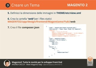 Magento2: Tutte le novità per lo sviluppo Front End
ANDREA SACCA’ - Meet Magento Italy - @andreasacca #mmit15
Creare un Tema MAGENTO 23
5. Definisci la dimensione delle immagini in THEME/etc/view.xml
6. Crea la cartella “web”per i files statici
MAGENTO2/app/design/frontend/Magentiamo/Yuki/web
7. Crea il file composer.json
{
“name”: “magentiamo/theme-frontend-yuki”,
“description”: “Super Duper Theme for Magento2”,
“require”: {
“php”: “~5.4.11|~5.5.0”,
“magento/theme-frontend-blank”: “0.42.0-beta1”,
“magento/framework”: “0.42.0-beta1”,
“magento/magento-composer-installer”: “*”
},
“type”: “magento2-theme”,
“version”: “0.42.0-beta1”,
“license”: [
“OSL-3.0”,
“AFL-3.0”
],
“extra”: {
“map”: [
[
“*”,
“Magentiamo/Yuki”
]
]
}
 