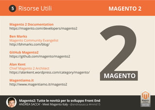Magento2: Tutte le novità per lo sviluppo Front End
ANDREA SACCA’ - Meet Magento Italy - @andreasacca #mmit15
Magento 2 Documentation
https://magento.com/developers/magento2
Ben Marks
Magento Community Evangelist
http://bhmarks.com/blog/
GitHub Magento2
https://github.com/magento/magento2
Alan Kent
Chief Magento 2 Architect
https://alankent.wordpress.com/category/magento/
Magentiamo.it
http://www.magentiamo.it/magento2
Risorse Utili MAGENTO 25
2MAGENTO
 