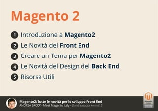 Magento2: Tutte le novità per lo sviluppo Front End
ANDREA SACCA’ - Meet Magento Italy - @andreasacca #mmit15
Introduzione a Magento2
Le Novità del Front End
Creare un Tema per Magento2
Le Novità del Design del Back End
Risorse Utili
Magento 2
1
2
3
4
5
 