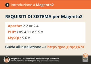 Magento2: Tutte le novità per lo sviluppo Front End
ANDREA SACCA’ - Meet Magento Italy - @andreasacca #mmit15
REQUISITI DI SISTEMA per Magento2
Guida all’installazione --> http://goo.gl/qdgA7X
Apache: 2.2 or 2.4
PHP: >=5.4.11 o 5.5.x
MySQL: 5.6.x
Introduzione a Magento21
 