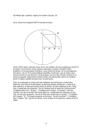 16) Meitat dels quadres negres d’un tauler d’escacs: 16



16.1): Quant fa la diagonal AB? El resultat és setze




                                      A                      D




                                          C      11     B      5




16.2) L’últim sobre, estimats meus, és en una estàtua. De quina estàtua es tracta? Si
la trobeu i encara teniu temps, podreu aconseguir el sobre i resoldre l’últim
problema. Si os equivoqueu d’estàtua i aneu justos de temps, no ho aconseguireu,
Així doncs, ull viu! Hi ha dues estàtues possibles, la del parc, que es troba a deu
minuts corrent en una direcció, i la de la plaça, que és a deu minuts corrents en la
direcció oposada. Segurament només tindreu una oportunitat. Quina es l’estàtua
bona? Si sabeu resoldre la pista final, ho esbrinareu.

Pista: Un explorador es troba amb dos indígenes que pertanyen a dues tribus
diferents. Una tribu és la dels falsos, la dels que sempre menteixen, i l’altra és la
dels autèntics, la dels que sempre diuen la veritat. Un dels indígenes és alt, l’altre
baix. L’explorador els pregunta: “On és l’estàtua amb el sobre de l’última prova?”
L’indígena baix li diu: “Al parc”. I l’indígena alt li respon: “A la plaça”. Però qui
menteix i qui diu la veritat? Per tal de saber-ho, l’explorador els interroga un cop
més. Al mes alt li pregunta: “Ets de la tribu que sempre diu la veritat?”. I l’indígena
alt li respon: “Sí”. Tot seguit pregunta al mes baix: “Ha dit la veritat?”. I l’indígena
baix li respon: “No”. Qui diu la veritat, l’alt o el baix? Si ho esbrineu, sabreu on és el
sobre.




                                            13
 
