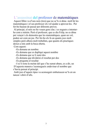 L’assassinat del professor de matemàtiques
 Aquest llibre va d’uns nois (tres) que no se’ls si dóna molt bé les
matemàtiques i el seu professor els vol ajudar a aprovar-les. Per
fer-ho hauran de passar per diferents proves.
 Al principi, el nois no ho veuen gens clar, i es neguen a intentar-
ho com a mínim. Però el professor, que es diu Felip, no es dóna
per vençut i els demostra que les matemàtiques, quan un vol,
poden ser com un joc. Per fer-ho els fa un quants jocs molt
simples però alhora molt treballats, que quants els practiques
deixes a tots amb la boca oberta.
 Com aquest:
   -Es demana un nombre
   -Es demana que es dupliqui aquest nombre
   -Es demana que se li sumi dos
   -Es demana que divideixi el resultat per dos
   -Es pregunta el resultat
   -I se li resta la meitat del que s’ha sumat abans, es a dir, un
 D’aquesta manera s’aconsegueix endevinar el nombre que
s’havia pensat al principi.
 Amb jocs d’aquets tipus va aconseguir embutxacar-se’ls en un
tancar i obrir d’ulls.




                                 3
 