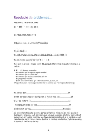 Resolució de problemes…
RESOLUCIO DELS PROBLEMES....

1)       169-         144 =13-12=1



2)17.539.298/8.769.649=2



3)Quantes rodes te un tricicle? Tres rodes



4)16x1-12x1=4

4.1.) 35.975.021x33x12.975.123.399x2x679x1.111x0x19.555=0

4.2.) la meitat superior de vuit? 8 =                    =0

4.3) quin es el terç i mig de cent? 50, perquè el terç i mig de qualsevol xifra es la
meitat.

4. 4.) -Es demana un nombre
  -Es demana que es dupliqui aquest nombre
  -Es demana que se li sumi dos
  -Es demana que divideixi el resultat per dos
  -Es pregunta el resultat
  -I se li resta la meitat del que s’ha sumat abans, es a dir, un
D’aquesta manera s’aconsegueix endevinar el nombre que s’havia pensat al principi.




4.5.) triple de 9.................................................................................27

dividit per dos i ates que es imparell, la meitat més alta......................14

al 27 cal restar-li 14..........................................................................13

 multipliquem el 13 per tres..............................................................39

dividim el 39 per nou..............................................................4 i escaig

cal preguntar el resultat a qui ha pensat el nombre inicial. En dir-nos quatre el
dupliquem i ens dona vuit, però com que sobrava un escaig a l'ultima operació cal
sumar-li un. el resultat es el nou que havia pensat inicialment. si el nombre pensat
hagués estat parell nomes caldria duplicar el nombre resultant de l'ultima operació,
ja que no hi hauria cap escaig.




                                                             4
 