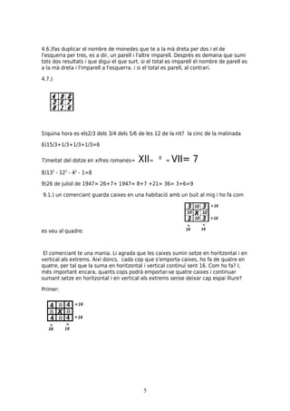4.6.)fas duplicar el nombre de monedes que te a la mà dreta per dos i el de
l'esquerra per tres, es a dir, un parell i l'altre imparell. Després es demana que sumi
tots dos resultats i que digui el que surt. si el total es imparell el nombre de parell es
a la mà dreta i l'imparell a l'esquerra. i si el total es parell, al contrari.

4.7.)




5)quina hora es els2/3 dels 3/4 dels 5/6 de les 12 de la nit? la cinc de la matinada

6)15/3+1/3+1/3+1/3=6

7)meitat del dotze en xifres romanes=     XII=        =   VII= 7
8)132 - 122 - 42 - 1=8

9)26 de juliol de 1947= 26+7+ 1947= 8+7 +21= 36= 3+6=9

9.1.) un comerciant guarda caixes en una habitació amb un buit al mig i ho fa com




es veu al quadre:



 El comerciant te una mania. Li agrada que les caixes sumin setze en horitzontal i en
vertical als extrems. Així doncs, cada cop que s'emporta caixes, ho fa de quatre en
quatre, per tal que la suma en horitzontal i vertical continuï sent 16. Com ho fa? I,
més important encara, quants cops podrà emportar-se quatre caixes i continuar
sumant setze en horitzontal i en vertical als extrems sense deixar cap espai lliure?

Primer:




                                            5
 