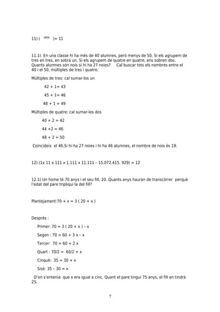 11) (        )= 11



11.1) En una classe hi ha més de 40 alumnes, però menys de 50. Si els agrupem de
tres en tres, en sobra un. Si els agrupem de quatre en quatre, ens sobren dos.
Quants alumnes són nois si hi ha 27 noies? Cal buscar tots els nombres entre el
40 i el 50, múltiples de tres i quatre.

Múltiples de tres: cal sumar-los un

         42 + 1= 43

         45 + 1= 46

        48 + 1 = 49

Múltiples de quatre: cal sumar-los dos

        40 + 2 = 42

        44 +2 = 46

        48 + 2 = 50

Coincideix el 46.Si hi ha 27 noies i hi ha 46 alumnes, el nombre de nois és 19.



12) (1x 11 x 111 x 1.111 x 11.111 – 15.072.415. 929) = 12



12.1) Un home té 70 anys i el seu fill, 20. Quants anys hauran de transcórrer perquè
l’edat del pare tripliqui la del fill?



Plantejament:70 + x = 3 ( 20 + x )



Després :

   Primer: 70 = 3 ( 20 + x ) – x

   Segon : 70 = 60 + 3 x – x

   Tercer: 70 = 60 + 2 x

   Quart : 70/2 = 60/2 + x

   Cinquè: 35 = 30 + x

   Sisè: 35 – 30 = x

 D’on s’entenia que x era igual a cinc. Quant el pare tingui 75 anys, el fill en tindrà
25.


                                           7
 