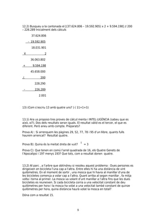 12.2) Busqueu a la cantonada el [(37.624.806 – 19.592.905) x 2 + 9.594.198] // 200
– 226.289 Inicialment dels càlculs

        37.624.806

      - 19.592.905

        18.031.901

 X                2

       36.063.802

+        9.594.198

       45.658.000

./.           200

          228.290

 -        226.289

             2.001



13) (Com s’escriu 13 amb quatre uns? ) ( 11+1+1)



13.1) Ara us proposo tres proves de càlcul menta i INTEL·LIGÈNCIA (sabeu que es
això, oí?). Dos dels resultats seran iguals. El resultat vàlid es el tercer, el que es
diferent. Però aneu amb compte. Preparats?

Prova A) : Si arrenquem les pàgines 29, 52, 77, 78 i 95 d’un llibre, quants fulls
haurem arrencat? Resultat quatre.


Prova B): Quina és la meitat dreta de vuit?      =3

Prova C): Que tenen en comú l’arrel quadrada de 16, els Quatre Genets de
l’Apocalipsi i 197 menys 193? Que tots, com a resultat donen quatre.



13.2) Al parc , a l’arbre que obtindreu si resoleu aquest problema : Dues persones es
dirigeixen en bicicleta l’una cap a l’altra. Entre elles hi ha una distància de vint
quilòmetres. En el moment de sortir , una mosca que hi havia al manillar d’una de
les bicicletes comença a volar cap a l’altra. Quant arriba al segon manillar , fa mitja
volta i torna al primer. La mosca va volant d’unt manillar a l’altra fins que les dues
bicicletes es reuneixen. Si cada bicicleta corria a una velocitat constant de deu
quilòmetres per hora i la mosca ha volat a una velocitat també constant de quinze
quilòmetres per hora, quina distància haurà volat la mosca en total?

Dóna com a resultat 15.




                                            8
 