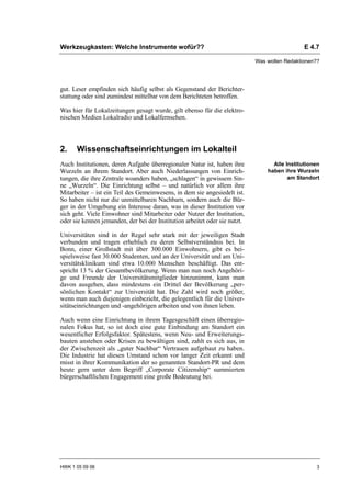 Werkzeugkasten: Welche Instrumente wofür??                                                     E 4.7

                                                                             Was wollen Redaktionen??




gut. Leser empfinden sich häufig selbst als Gegenstand der Berichter-
stattung oder sind zumindest mittelbar von dem Berichteten betroffen.

Was hier für Lokalzeitungen gesagt wurde, gilt ebenso für die elektro-
nischen Medien Lokalradio und Lokalfernsehen.



2.    Wissenschaftseinrichtungen im Lokalteil
Auch Institutionen, deren Aufgabe überregionaler Natur ist, haben ihre             Alle Institutionen
Wurzeln an ihrem Standort. Aber auch Niederlassungen von Einrich-                haben ihre Wurzeln
tungen, die ihre Zentrale woanders haben, „schlagen“ in gewissem Sin-                    am Standort
ne „Wurzeln“. Die Einrichtung selbst – und natürlich vor allem ihre
Mitarbeiter – ist ein Teil des Gemeinwesens, in dem sie angesiedelt ist.
So haben nicht nur die unmittelbaren Nachbarn, sondern auch die Bür-
ger in der Umgebung ein Interesse daran, was in dieser Institution vor
sich geht. Viele Einwohner sind Mitarbeiter oder Nutzer der Institution,
oder sie kennen jemanden, der bei der Institution arbeitet oder sie nutzt.

Universitäten sind in der Regel sehr stark mit der jeweiligen Stadt
verbunden und tragen erheblich zu deren Selbstverständnis bei. In
Bonn, einer Großstadt mit über 300.000 Einwohnern, gibt es bei-
spielsweise fast 30.000 Studenten, und an der Universität und am Uni-
versitätsklinikum sind etwa 10.000 Menschen beschäftigt. Das ent-
spricht 13 % der Gesamtbevölkerung. Wenn man nun noch Angehöri-
ge und Freunde der Universitätsmitglieder hinzunimmt, kann man
davon ausgehen, dass mindestens ein Drittel der Bevölkerung „per-
sönlichen Kontakt“ zur Universität hat. Die Zahl wird noch größer,
wenn man auch diejenigen einbezieht, die gelegentlich für die Univer-
sitätseinrichtungen und -angehörigen arbeiten und von ihnen leben.

Auch wenn eine Einrichtung in ihrem Tagesgeschäft einen überregio-
nalen Fokus hat, so ist doch eine gute Einbindung am Standort ein
wesentlicher Erfolgsfaktor. Spätestens, wenn Neu- und Erweiterungs-
bauten anstehen oder Krisen zu bewältigen sind, zahlt es sich aus, in
der Zwischenzeit als „guter Nachbar“ Vertrauen aufgebaut zu haben.
Die Industrie hat diesen Umstand schon vor langer Zeit erkannt und
misst in ihrer Kommunikation der so genannten Standort-PR und dem
heute gern unter dem Begriff „Corporate Citizenship“ summierten
bürgerschaftlichen Engagement eine große Bedeutung bei.




HWK 1 05 09 06                                                                                      3
 