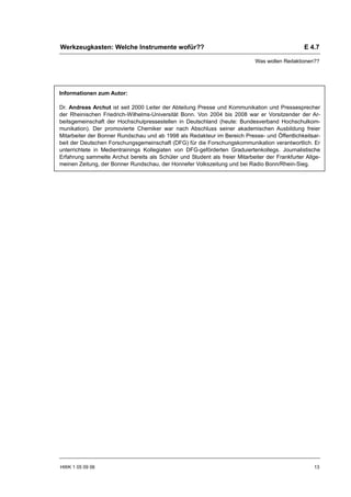 Werkzeugkasten: Welche Instrumente wofür??                                                      E 4.7

                                                                             Was wollen Redaktionen??




Informationen zum Autor:

Dr. Andreas Archut ist seit 2000 Leiter der Abteilung Presse und Kommunikation und Pressesprecher
der Rheinischen Friedrich-Wilhelms-Universität Bonn. Von 2004 bis 2008 war er Vorsitzender der Ar-
beitsgemeinschaft der Hochschulpressestellen in Deutschland (heute: Bundesverband Hochschulkom-
munikation). Der promovierte Chemiker war nach Abschluss seiner akademischen Ausbildung freier
Mitarbeiter der Bonner Rundschau und ab 1998 als Redakteur im Bereich Presse- und Öffentlichkeitsar-
beit der Deutschen Forschungsgemeinschaft (DFG) für die Forschungskommunikation verantwortlich. Er
unterrichtete in Medientrainings Kollegiaten von DFG-geförderten Graduiertenkollegs. Journalistische
Erfahrung sammelte Archut bereits als Schüler und Student als freier Mitarbeiter der Frankfurter Allge-
meinen Zeitung, der Bonner Rundschau, der Honnefer Volkszeitung und bei Radio Bonn/Rhein-Sieg.




HWK 1 05 09 06                                                                                      13
 