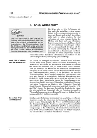 H 2.1                                       Krisenkommunikation: Was tun, wenn’s brennt?

Auf Krisen vorbereiten: So geht es!




                               1.     Krise? Welche Krise?
                                                        Für Krisen gibt es viele Definitionen, die
                                                        hier nicht alle aufgeführt werden können.
                                                        Krisen stellen Ausnahmesituationen dar, in
                                                        denen die Regeln und Abläufe des Alltags
                                                        nicht mehr zu gelten scheinen. Sie sind
    Eine Krise ist ein Verlust oder Einbuße von         verbunden mit einem rasanten Anstieg des
    Kontrolle über Geschäftsprozesse, der - ver-        Medien- und damit auch des öffentlichen
    ursacht durch öffentliche Reaktionen auf das        Interesses, das mit einem erheblichen Druck
    Unternehmen - die Ertragsgrundlagen bzw.            auf die betroffenen Einrichtungen verbun-
    die Wettbewerbsfähigkeit eines Unterneh-
    mens gravierend und dauerhaft beeinträchti-
                                                        den ist. Kennzeichnend für Krisen ist ihre
    gen kann. Quelle: Manual „Risikokommuni-            oft rasante Entwicklung, die verbunden mit
    kation für Unternehmen“, VDI, Düsseldorf 2000       einem Mangel an Reaktionszeit und Infor-
                                                        mationen zu einem allgemeinen Kontroll-
                              verlust führt und die Betroffenen schnell in eine rein reaktive, von den
                              Umständen getriebene (Verteidigungs-)Position bringt.

Jeden kann es treffen –        Die Medien, die heute gern als die vierte Gewalt im Staate bezeichnet
auch die Wissenschaft          werden, haben einen großen Einfluss auf unsere Wahrnehmung der
                               Wirklichkeit. Auch wenn die Wissenschaft nicht immer im Zentrum
                               des öffentlichen Interesses steht, so bildet sie hier keine Ausnahme.
                               Dies gilt besonders für Krisenfälle, bei denen das Medieninteresse
                               schlagartig in die Höhe schnellt. Vielen akademischen Einrichtungen
                               und Forschungsinstituten mangelt es an Erfahrung im medialen
                               Krisenmanagement. Weil Kommunikationskrisen eher selten vorkom-
                               men, wägt man sich in vermeintlicher Sicherheit. Hinzu kommt, dass
                               die Zahl der für PR hauptberuflich Verantwortlichen in diesen Einrich-
                               tungen in der Regel überschaubar ist und die Personalressourcen nur
                               für den Alltagsbetrieb ausreichen. Krisenpläne, regelmäßige Übungen,
                               vorbereitete Pressetexte und Medien – alles Fehlanzeige. Umso hef-
                               tiger trifft es die Wissenschaft, wenn dann tatsächlich einmal der „Fall
                               der Fälle“ eintritt. Das kann zum Beispiel eine Explosion im Labor,
                               ein wissenschaftlicher Betrugsfall oder ein Schmiergeldskandal im
                               Wissenschaftsmanagement sein. Können Sie so etwas für Ihre Einrich-
                               tung ausschließen? Sie können es nicht.

Die nächste Krise              Eine besondere Rolle in der kommunikativen Abarbeitung von Krisen-
kommt bestimmt                 situationen spielen die Mitarbeiter der Einrichtung. Krisenkommuni-
                               kation ist eine Königsdisziplin der Presse- und Öffentlichkeitsarbeit.
                               Die ihr zugrunde liegenden Regeln sind jedoch keine Wissenschaft für
                               sich und leicht zu adaptieren. Schließlich gilt: Wer in guten Zeiten ein
                               wenig Energie in die Vorbereitung auf die nächste Kommunikations-
                               krise steckt, hat bessere Chancen, unbeschadet aus ihr hervorzugehen.
                               Nur eins ist sicher – die nächste Krise kommt bestimmt.




2                                                                                        HWK 1 08 10 04
 