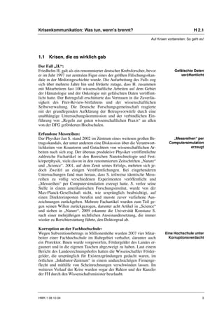 Krisenkommunikation: Was tun, wenn’s brennt?                                                     H 2.1

                                                                     Auf Krisen vorbereiten: So geht es!




1.1 Krisen, die es wirklich gab

Der Fall „H.“:
Friedhelm H. galt als ein renommierter deutscher Krebsforscher, bevor               Gefälschte Daten
er im Jahr 1997 zur zentralen Figur eines der größten Fälschungsskan-                  veröffentlicht
dale in der Medizingeschichte wurde. Die Aufarbeitung des Falls zog
sich über mehrere Jahre hin und förderte zutage, dass H. zusammen
mit Mitarbeitern fast 100 wissenschaftliche Arbeiten auf dem Gebiet
der Hämatologie und der Onkologie mit gefälschten Daten veröffent-
licht hatte. Der Betrugsfall erschütterte das Vertrauen in die Zuverläs-
sigkeit des Peer-Review-Verfahrens und der wissenschaftlichen
Selbstverwaltung. Die Deutsche Forschungsgemeinschaft reagierte
mit der grundlegenden Aufklärung der Betrugsvorwürfe durch eine
unabhängige Untersuchungskommission und der verbindlichen Ein-
führung von „Regeln zur guten wissenschaftlichen Praxis“ an allen
von der DFG geförderten Hochschulen.

Erfundene Messreihen:
Der Physiker Jan S. stand 2002 im Zentrum eines weiteren großen Be-               „Messreihen“ per
trugsskandals, der unter anderem eine Diskussion über die Verantwort-           Computersimulation
lichkeiten von Koautoren und Gutachtern von wissenschaftlichen Ar-                         erzeugt
beiten nach sich zog. Der überaus produktive Physiker veröffentlichte
zahlreiche Fachartikel in den Bereichen Nanotechnologie und Fest-
körperphysik, viele davon in den renommierten Zeitschriften „Nature“
und „Science“. 2001, auf dem Zenit seines Erfolgs, mehrten sich je-
doch Zweifel an einigen Veröffentlichungen. Bei eingehenderen
Untersuchungen fand man heraus, dass S. teilweise identische Mess-
reihen zu völlig verschiedenen Experimenten veröffentlicht und
„Messreihen“ per Computersimulation erzeugt hatte. S. verlor seine
Stelle in einem amerikanischen Forschungsinstitut, wurde von der
Max-Planck-Gesellschaft nicht, wie ursprünglich beabsichtigt, auf
einen Direktorenposten berufen und musste zuvor verliehene Aus-
zeichnungen zurückgeben. Mehrere Fachartikel wurden zum Teil ge-
gen seinen Willen zurückgezogen, darunter acht Artikel in „Science“
und sieben in „Nature“. 2009 erkannte die Universität Konstanz S.
nach einer mehrjährigen rechtlichen Auseinandersetzung, die immer
wieder zu Berichterstattung führte, den Doktorgrad ab.

Korruption an der Fachhochschule:
Wegen Subventionsbetrugs in Millionenhöhe wurden 2007 vier Mitar-             Eine Hochschule unter
beiter einer Fachhochschule im Ruhrgebiet verhaftet, darunter auch              Korruptionsverdacht
ein Prorektor. Ihnen wurde vorgeworfen, Fördergelder des Landes er-
gaunert und in die eigenen Taschen abgezweigt zu haben. Laut einem
Bericht des Landesrechnungshofes hatten die Wissenschaftler Förder-
gelder, die ursprünglich für Existenzgründungen gedacht waren, im
örtlichen „Inkubator-Zentrum“ in einem undurchsichtigen Firmenge-
flecht und mithilfe von Scheinrechnungen verschwinden lassen. Im
weiteren Verlauf der Krise wurden sogar der Rektor und der Kanzler
der FH durch den Wissenschaftsminister beurlaubt.




HWK 1 08 10 04                                                                                        3
 