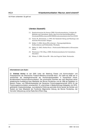 H 2.1                                            Krisenkommunikation: Was tun, wenn’s brennt?

Auf Krisen vorbereiten: So geht es!




                               Literatur (Auswahl):

                               [1]    Bundesministerium des Inneren (2008): Krisenkommunikation. Leitfaden für
                                      Behörden und Unternehmen. Berlin. http://www.bmi.bund.de/SharedDocs/
                                      Downloads/DE/Broschueren/DE/2008/Krisenkommunikation.html?nn=429494
                               [2]    Finetti, M.; Himmelrath, A. (1999): Der Sündenfall. Betrug und Fälschung in der
                                      deutschen Wissenschaft. Stuttgart.
                               [3]    Köhler, T. (2006): Krisen-PR im Internet – Nutzungsmöglichkeiten,
                                      Einflussfaktoren und Problemfelder. Wiesbaden.
                               [4]    Müller, K. (2002): Hotline Presse – Professionelle Medienarbeit in Krisenzeiten.
                                      Zürich.
                               [5]    Wiedemann, P. M. (Hrsg.) (2000): Risikokommunikation für Unternehmen.
                                      Düsseldorf.
                               [6]    Wilmes, F. (2006): Krisen PR – Alles eine Frage der Taktik. Neckarsulm.




  Informationen zum Autor:

  Dr. Andreas Archut ist seit 2000 Leiter der Abteilung Presse und Kommunikation und
  Pressesprecher der Rheinischen Friedrich-Wilhelms-Universität Bonn. Von 2004 bis 2008 war er
  Vorsitzender der Arbeitsgemeinschaft der Hochschulpressestellen in Deutschland (heute:
  Bundesverband Hochschulkommunikation). Der promovierte Chemiker war nach Abschluss seiner
  akademischen Ausbildung freier Mitarbeiter der Bonner Rundschau und ab 1998 als Redakteur im
  Bereich Presse- und Öffentlichkeitsarbeit der Deutschen Forschungsgemeinschaft (DFG) für die
  Forschungskommunikation verantwortlich. Er unterrichtete in Medientrainings Kollegiaten von DFG-
  geförderten Graduiertenkollegs. Journalistische Erfahrung sammelte Archut bereits als Schüler und
  Student als freier Mitarbeiter der Frankfurter Allgemeinen Zeitung, der Bonner Rundschau, der
  Honnefer Volkszeitung und bei Radio Bonn/Rhein-Sieg.




28                                                                                                    HWK 1 08 10 04
 