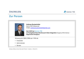 Zur Person
Caching: In-Memory Column Store oder BI Server? | Analytics | 18-Nov-2015
Andreas Buckenhofer
Senior DB Professional
E-Mail: andreas.buckenhofer@daimler.com
Seit 2009 bei Daimler TSS
im Fachgebiet Data Warehouse & Data Integration (Cognos/Informatica) –
Department Analytics
Schwerpunkt DWH/CRM seit 1998 als
• Entwickler
• Administrator
• Berater
 