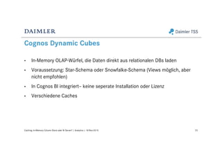 Cognos Dynamic Cubes
• In-Memory OLAP-Würfel, die Daten direkt aus relationalen DBs laden
• Voraussetzung: Star-Schema oder Snowfalke-Schema (Views möglich, aber
nicht empfohlen)
• In Cognos BI integriert– keine seperate Installation oder Lizenz
• Verschiedene Caches
23Caching: In-Memory Column Store oder BI Server? | Analytics | 18-Nov-2015
 