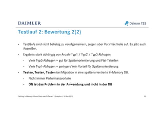 Testlauf 2: Bewertung 2(2)
• Testläufe sind nicht beliebig zu verallgemeinern, zeigen aber Vor/Nachteile auf. Es gibt auch
Ausreißer.
• Ergebnis stark abhängig von Anzahl Typ1 / Typ2 / Typ3 Abfragen
• Viele Typ3-Abfragen = gut für Spaltenorientierung und Flat-Tabellen
• Viele Typ1-Abfragen = geringer/kein Vorteil für Spaltenorientierung
• Testen, Testen, Testen bei Migration in eine spaltenorientierte In-Memory DB.
• Nicht immer Performanzvorteile
• Oft ist das Problem in der Anwendung und nicht in der DB
40Caching: In-Memory Column Store oder BI Server? | Analytics | 18-Nov-2015
 