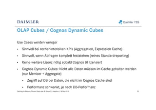 OLAP Cubes / Cognos Dynamic Cubes
Use Cases werden weniger
• Sinnvoll bei rechenintensiven KPIs (Aggregation, Expression Cache)
• Sinnvoll, wenn Abfragen komplett feststehen (reines Standardreporting)
• Keine weitere Lizenz nötig sobald Cognos BI lizensiert
• Cognos Dynamic Cubes: Nicht alle Daten müssen im Cache gehalten werden
(nur Member + Aggregate)
• Zugriff auf DB bei Daten, die nicht im Cognos Cache sind
• Performanz schwankt, je nach DB-Performanz
52Caching: In-Memory Column Store oder BI Server? | Analytics | 18-Nov-2015
 